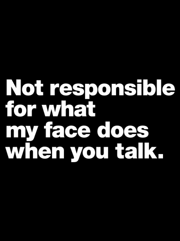 Not responsible for what my face does when you talk.