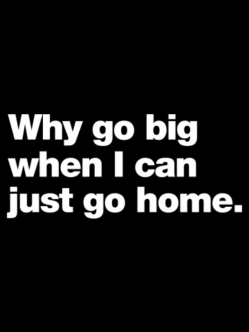 Why go big when I can just go home.