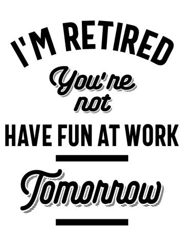 I'm Retired You're Not Have Fun At Work Tomorrow